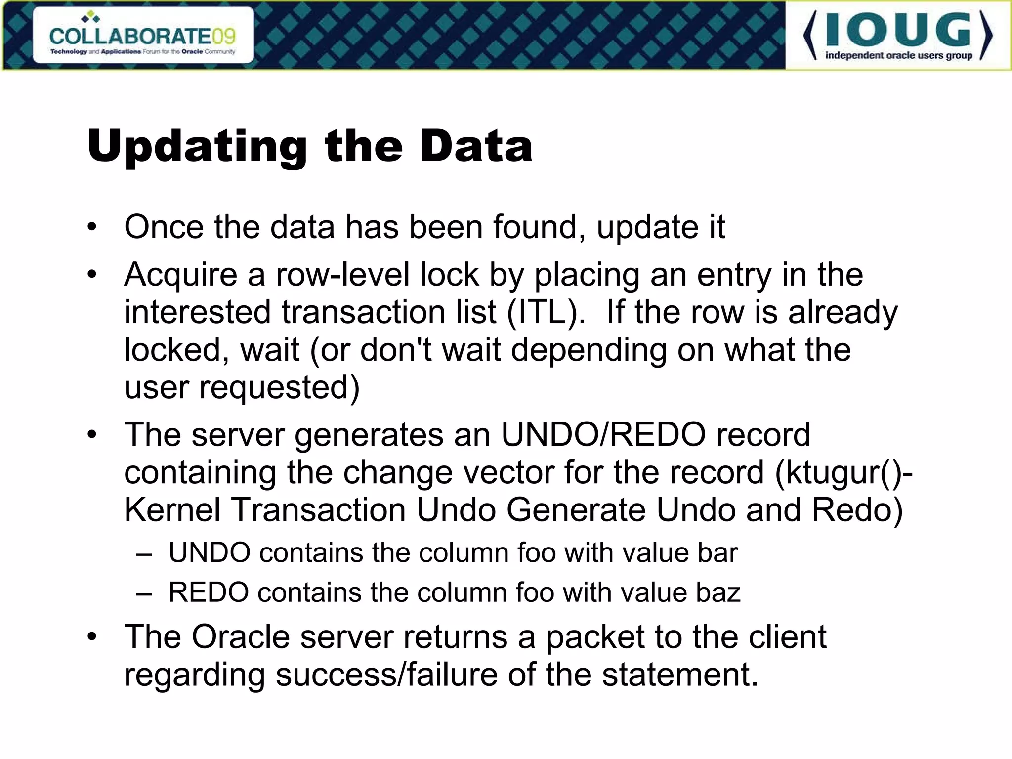 Updating the Data Once the data has been found, update it Acquire a row-level lock by placing an entry in the interested transaction list (ITL).  If the row is already locked, wait (or don't wait depending on what the user requested) The server generates an UNDO/REDO record containing the change vector for the record (ktugur()-Kernel Transaction Undo Generate Undo and Redo) UNDO contains the column foo with value bar REDO contains the column foo with value baz The Oracle server returns a packet to the client regarding success/failure of the statement. 