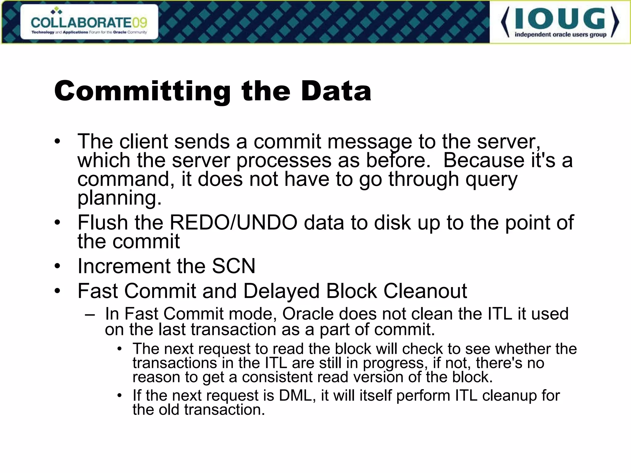 Committing the Data The client sends a commit message to the server, which the server processes as before.  Because it's a command, it does not have to go through query planning. Flush the REDO/UNDO data to disk up to the point of the commit Increment the SCN Fast Commit and Delayed Block Cleanout In Fast Commit mode, Oracle does not clean the ITL it used on the last transaction as a part of commit. The next request to read the block will check to see whether the transactions in the ITL are still in progress, if not, there's no reason to get a consistent read version of the block. If the next request is DML, it will itself perform ITL cleanup for the old transaction. 