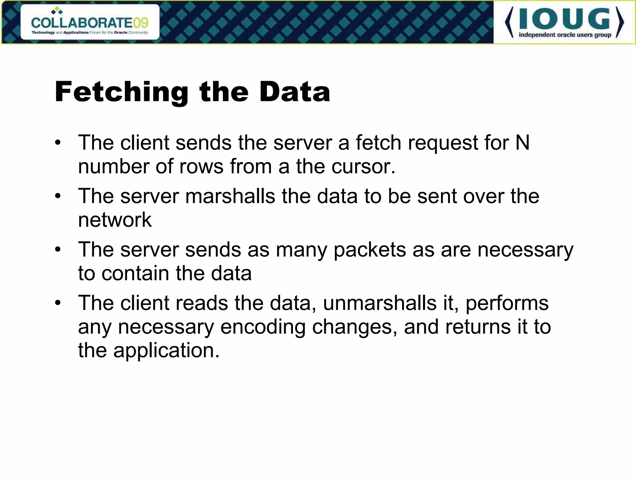 Fetching the Data The client sends the server a fetch request for N number of rows from a the cursor. The server marshalls the data to be sent over the network The server sends as many packets as are necessary to contain the data The client reads the data, unmarshalls it, performs any necessary encoding changes, and returns it to the application. 