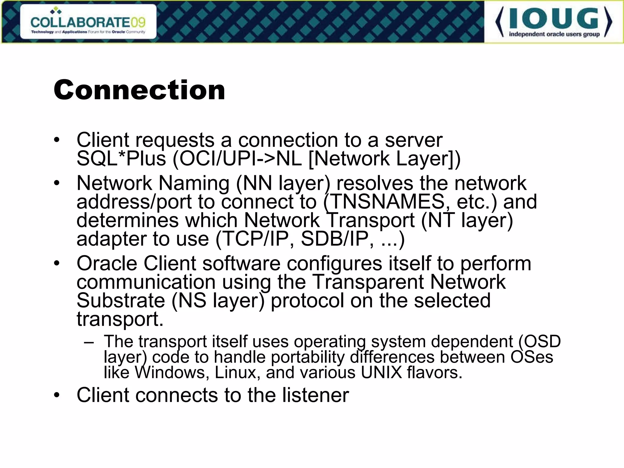 Connection Client requests a connection to a server SQL*Plus (OCI/UPI->NL [Network Layer]) Network Naming (NN layer) resolves the network address/port to connect to (TNSNAMES, etc.) and determines which Network Transport (NT layer) adapter to use (TCP/IP, SDB/IP, ...) Oracle Client software configures itself to perform communication using the Transparent Network Substrate (NS layer) protocol on the selected transport. The transport itself uses operating system dependent (OSD layer) code to handle portability differences between OSes like Windows, Linux, and various UNIX flavors. Client connects to the listener 