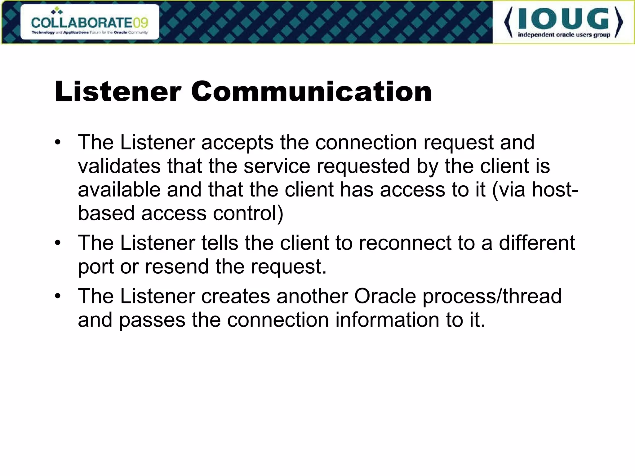 Listener Communication The Listener accepts the connection request and validates that the service requested by the client is available and that the client has access to it (via host-based access control) The Listener tells the client to reconnect to a different port or resend the request. The Listener creates another Oracle process/thread and passes the connection information to it. 