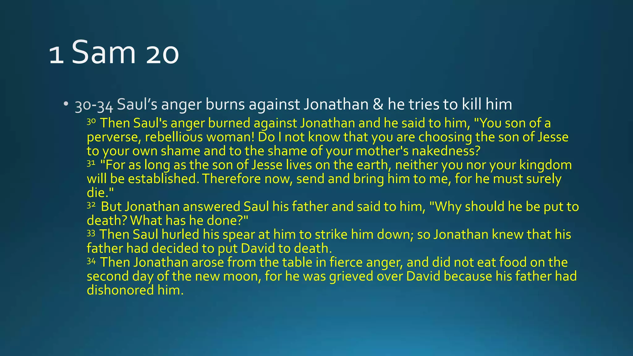 30 Then Saul's anger burned against Jonathan and he said to him, "You son of a
perverse, rebellious woman! Do I not know that you are choosing the son of Jesse
to your own shame and to the shame of your mother's nakedness?
31 "For as long as the son of Jesse lives on the earth, neither you nor your kingdom
will be established.Therefore now, send and bring him to me, for he must surely
die."
32 But Jonathan answered Saul his father and said to him, "Why should he be put to
death?What has he done?"
33 Then Saul hurled his spear at him to strike him down; so Jonathan knew that his
father had decided to put David to death.
34 Then Jonathan arose from the table in fierce anger, and did not eat food on the
second day of the new moon, for he was grieved over David because his father had
dishonored him.
 
