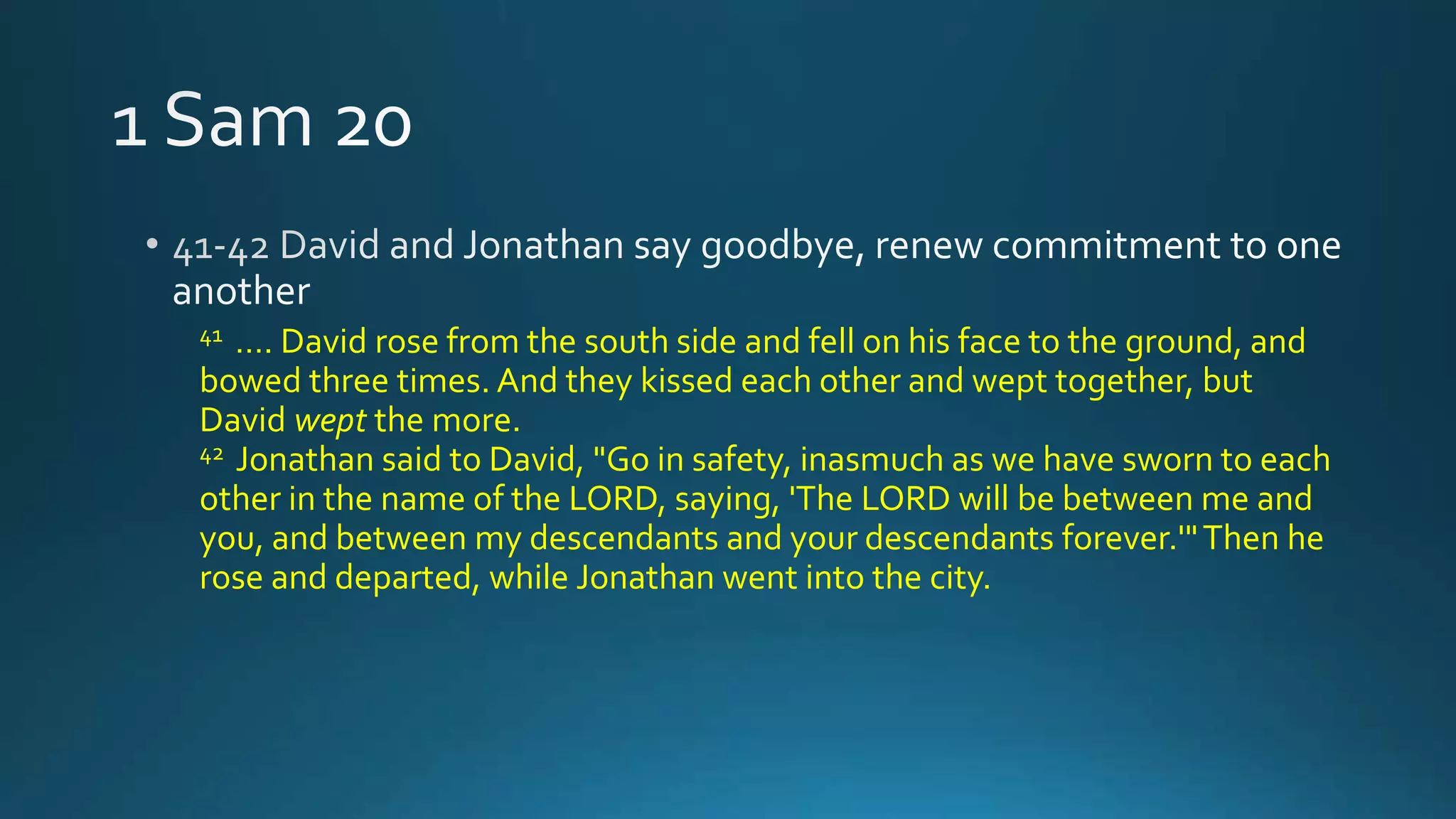 41 …. David rose from the south side and fell on his face to the ground, and
bowed three times. And they kissed each other and wept together, but
David wept the more.
42 Jonathan said to David, "Go in safety, inasmuch as we have sworn to each
other in the name of the LORD, saying, 'The LORD will be between me and
you, and between my descendants and your descendants forever.'"Then he
rose and departed, while Jonathan went into the city.
 