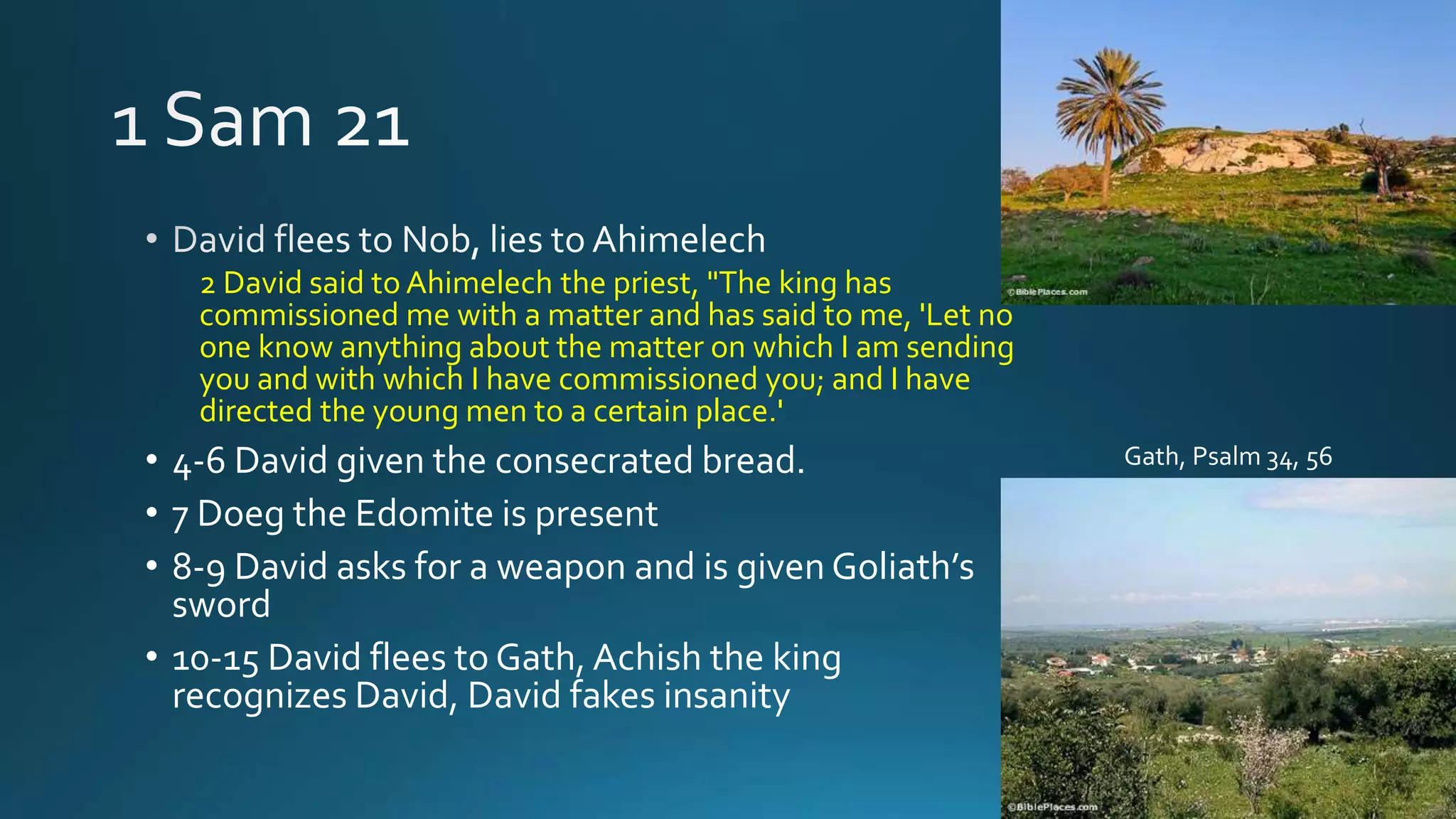 2 David said to Ahimelech the priest, "The king has
commissioned me with a matter and has said to me, 'Let no
one know anything about the matter on which I am sending
you and with which I have commissioned you; and I have
directed the young men to a certain place.'
• 4-6 David given the consecrated bread.
• 7 Doeg the Edomite is present
• 8-9 David asks for a weapon and is given Goliath’s
sword
• 10-15 David flees to Gath, Achish the king
recognizes David, David fakes insanity
Gath, Psalm 34, 56
 
