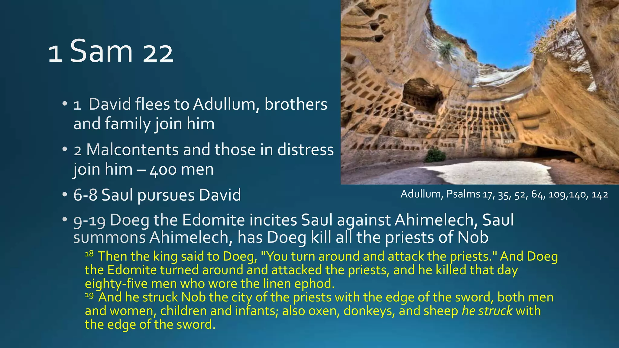 18 Then the king said to Doeg, "You turn around and attack the priests." And Doeg
the Edomite turned around and attacked the priests, and he killed that day
eighty-five men who wore the linen ephod.
19 And he struck Nob the city of the priests with the edge of the sword, both men
and women, children and infants; also oxen, donkeys, and sheep he struck with
the edge of the sword.
Adullum, Psalms 17, 35, 52, 64, 109,140, 142
 