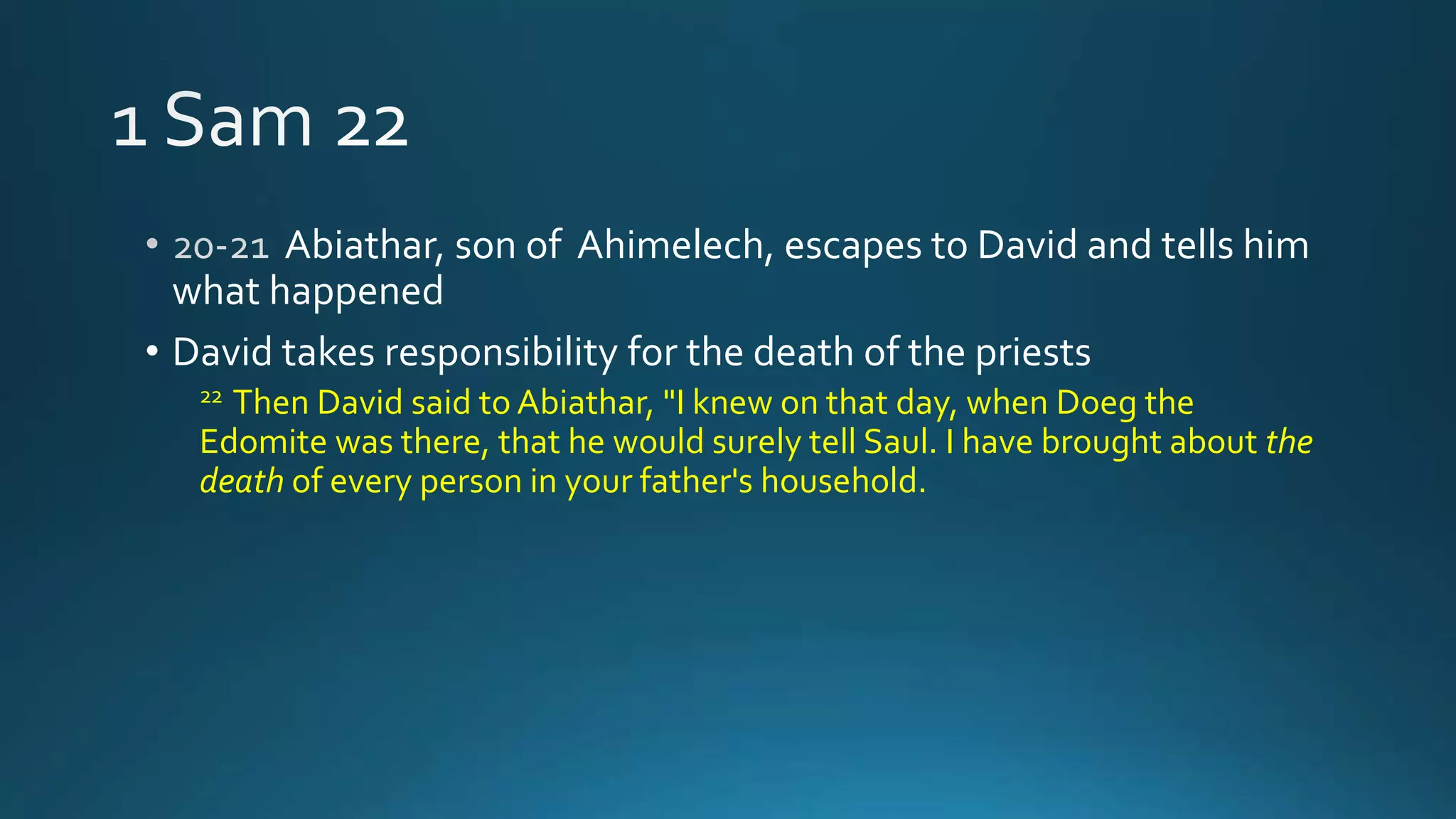 Abiathar, son of Ahimelech, escapes to David and tells him
what happened
• David takes responsibility for the death of the priests
22 Then David said to Abiathar, "I knew on that day, when Doeg the
Edomite was there, that he would surely tell Saul. I have brought about the
death of every person in your father's household.
 