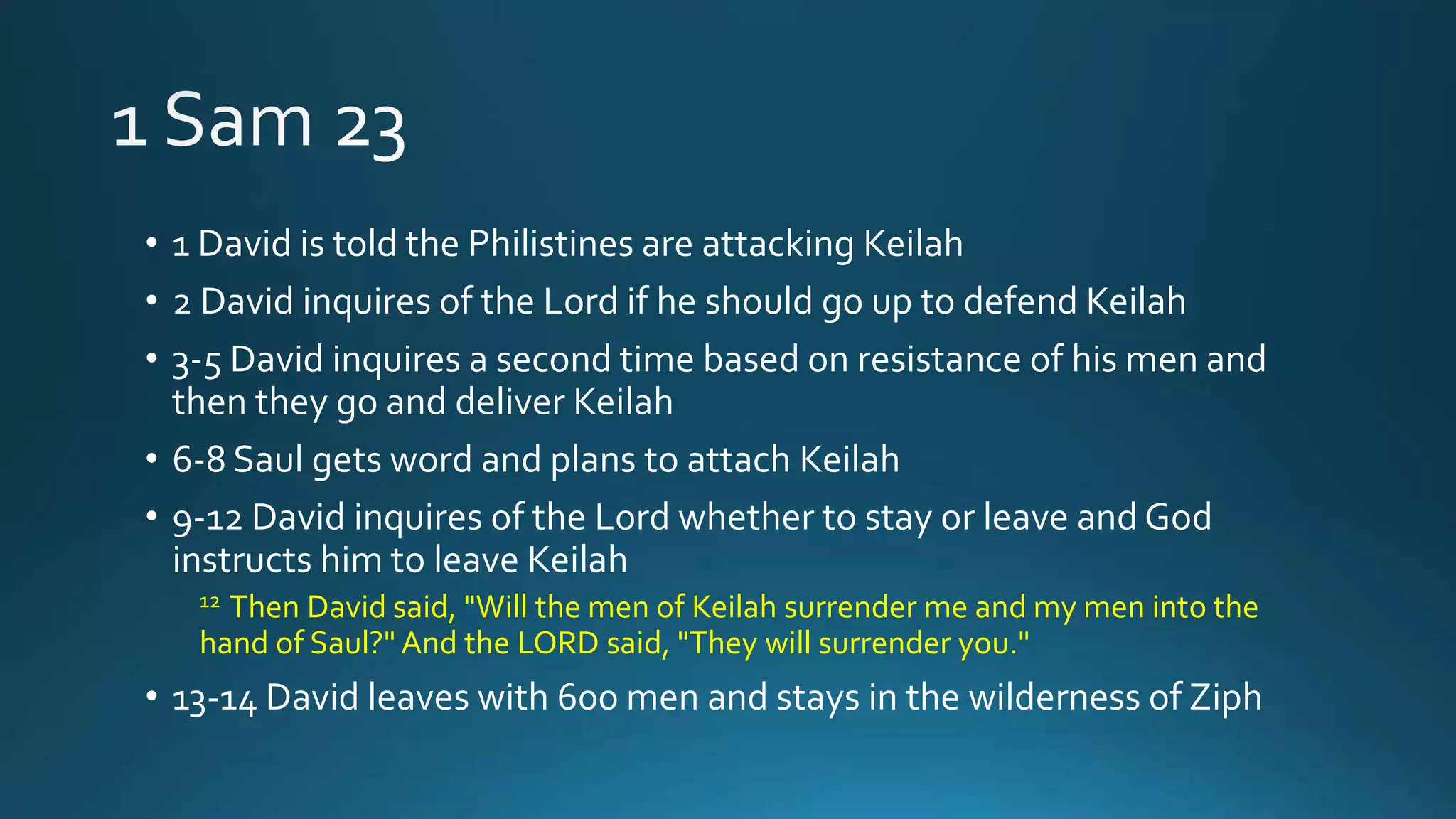 • 1 David is told the Philistines are attacking Keilah
• 2 David inquires of the Lord if he should go up to defend Keilah
• 3-5 David inquires a second time based on resistance of his men and
then they go and deliver Keilah
• 6-8 Saul gets word and plans to attach Keilah
• 9-12 David inquires of the Lord whether to stay or leave and God
instructs him to leave Keilah
12 Then David said, "Will the men of Keilah surrender me and my men into the
hand of Saul?" And the LORD said, "They will surrender you."
• 13-14 David leaves with 600 men and stays in the wilderness of Ziph
 