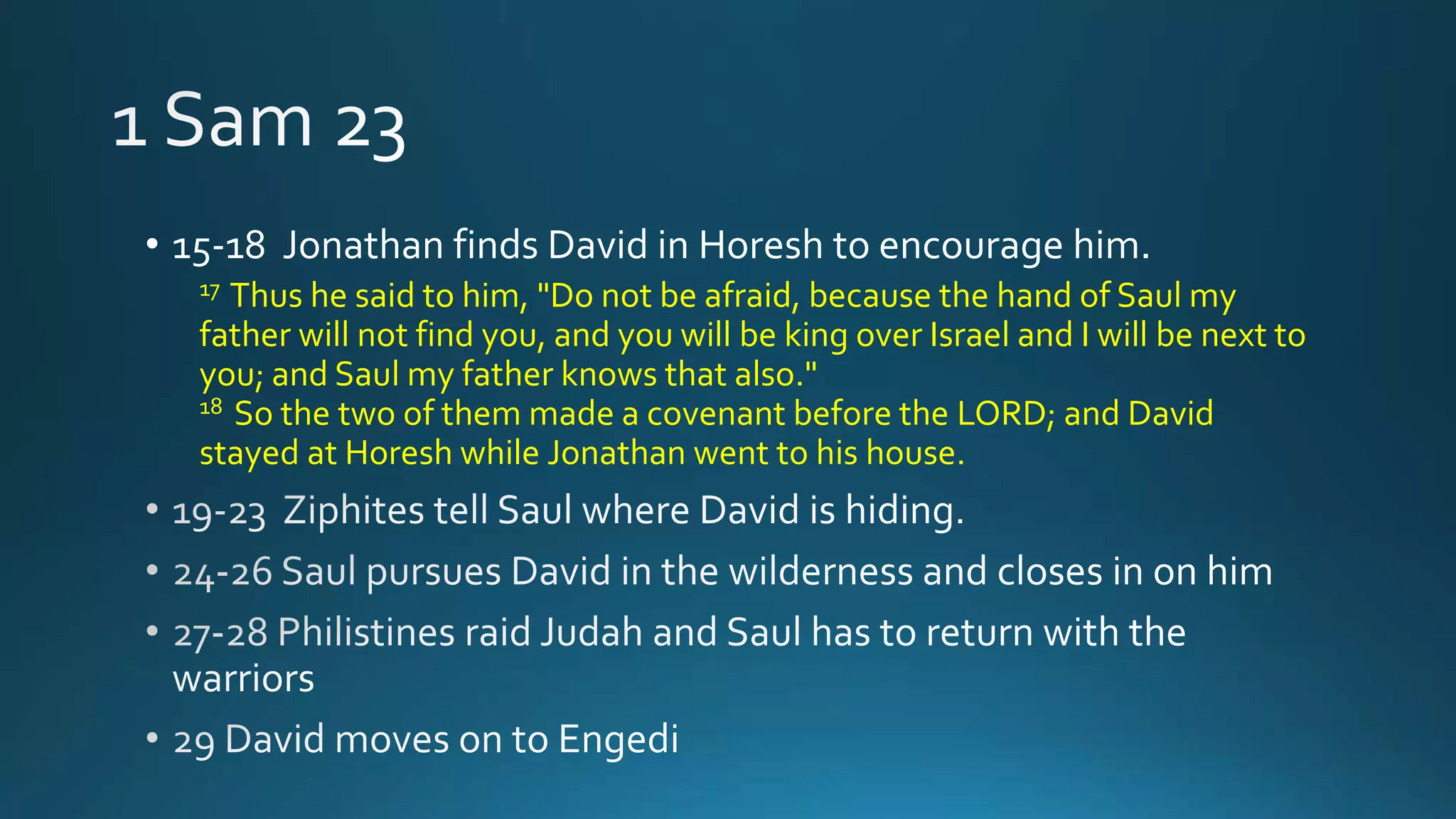 • 15-18 Jonathan finds David in Horesh to encourage him.
17 Thus he said to him, "Do not be afraid, because the hand of Saul my
father will not find you, and you will be king over Israel and I will be next to
you; and Saul my father knows that also."
18 So the two of them made a covenant before the LORD; and David
stayed at Horesh while Jonathan went to his house.
 