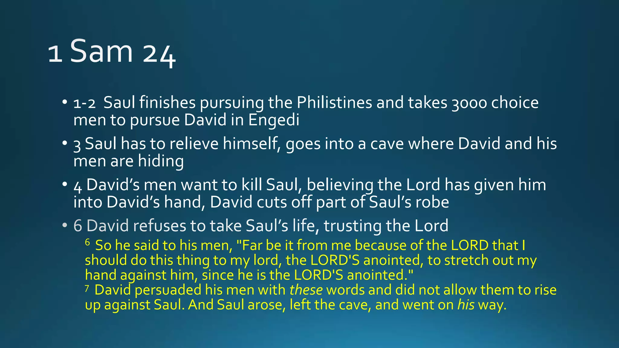 • 1-2 Saul finishes pursuing the Philistines and takes 3000 choice
men to pursue David in Engedi
• 3 Saul has to relieve himself, goes into a cave where David and his
men are hiding
• 4 David’s men want to kill Saul, believing the Lord has given him
into David’s hand, David cuts off part of Saul’s robe
6 So he said to his men, "Far be it from me because of the LORD that I
should do this thing to my lord, the LORD'S anointed, to stretch out my
hand against him, since he is the LORD'S anointed."
7 David persuaded his men with these words and did not allow them to rise
up against Saul. And Saul arose, left the cave, and went on his way.
 
