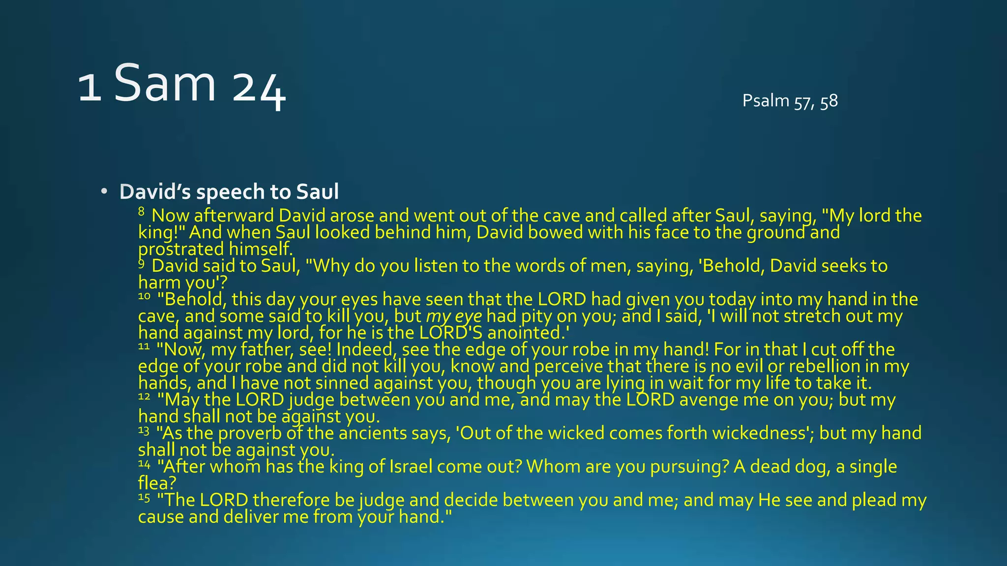 8 Now afterward David arose and went out of the cave and called after Saul, saying, "My lord the
king!" And when Saul looked behind him, David bowed with his face to the ground and
prostrated himself.
9 David said to Saul, "Why do you listen to the words of men, saying, 'Behold, David seeks to
harm you'?
10 "Behold, this day your eyes have seen that the LORD had given you today into my hand in the
cave, and some said to kill you, but my eye had pity on you; and I said, 'I will not stretch out my
hand against my lord, for he is the LORD'S anointed.'
11 "Now, my father, see! Indeed, see the edge of your robe in my hand! For in that I cut off the
edge of your robe and did not kill you, know and perceive that there is no evil or rebellion in my
hands, and I have not sinned against you, though you are lying in wait for my life to take it.
12 "May the LORD judge between you and me, and may the LORD avenge me on you; but my
hand shall not be against you.
13 "As the proverb of the ancients says, 'Out of the wicked comes forth wickedness'; but my hand
shall not be against you.
14 "After whom has the king of Israel come out? Whom are you pursuing? A dead dog, a single
flea?
15 "The LORD therefore be judge and decide between you and me; and may He see and plead my
cause and deliver me from your hand."
Psalm 57, 58
 