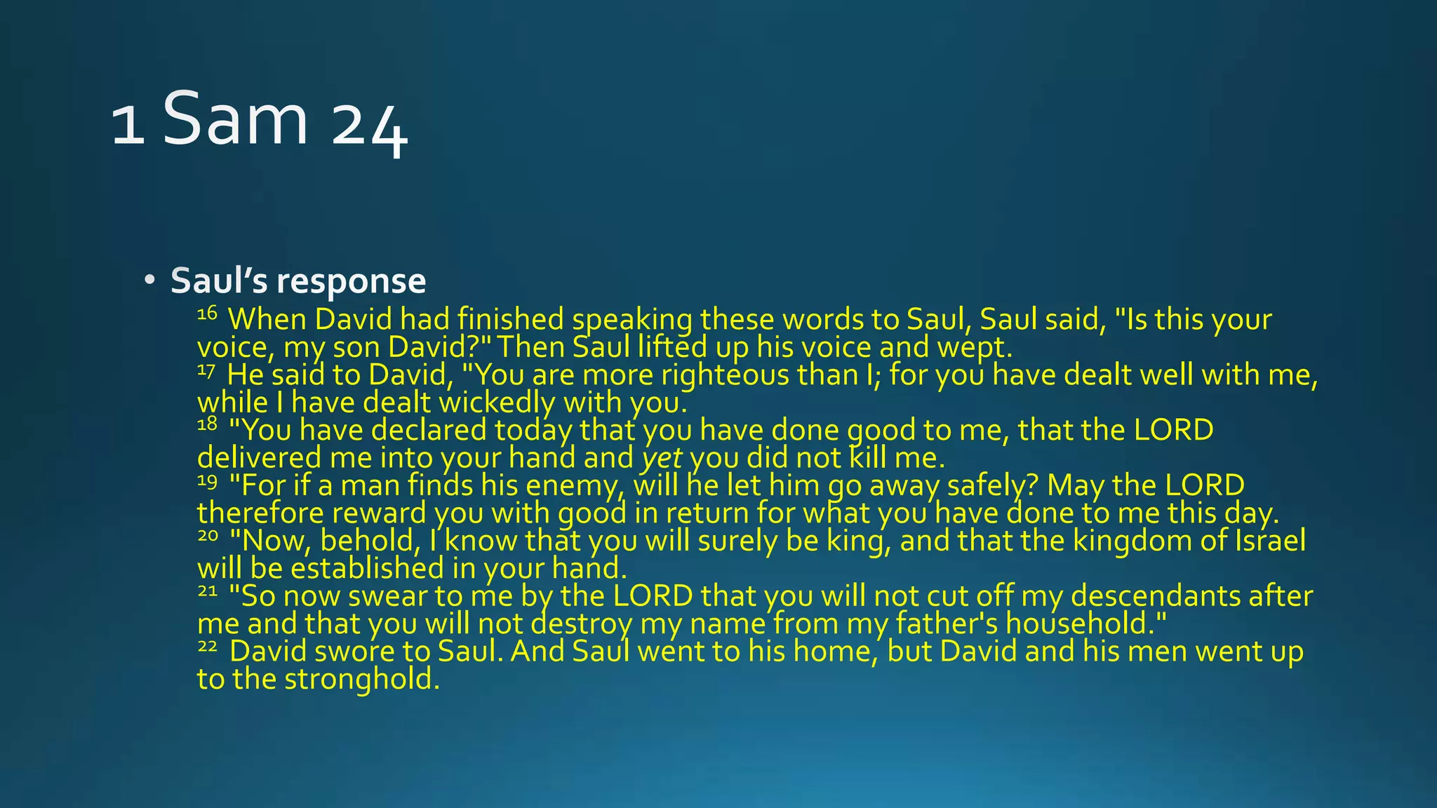 16 When David had finished speaking these words to Saul, Saul said, "Is this your
voice, my son David?"Then Saul lifted up his voice and wept.
17 He said to David, "You are more righteous than I; for you have dealt well with me,
while I have dealt wickedly with you.
18 "You have declared today that you have done good to me, that the LORD
delivered me into your hand and yet you did not kill me.
19 "For if a man finds his enemy, will he let him go away safely? May the LORD
therefore reward you with good in return for what you have done to me this day.
20 "Now, behold, I know that you will surely be king, and that the kingdom of Israel
will be established in your hand.
21 "So now swear to me by the LORD that you will not cut off my descendants after
me and that you will not destroy my name from my father's household."
22 David swore to Saul. And Saul went to his home, but David and his men went up
to the stronghold.
 