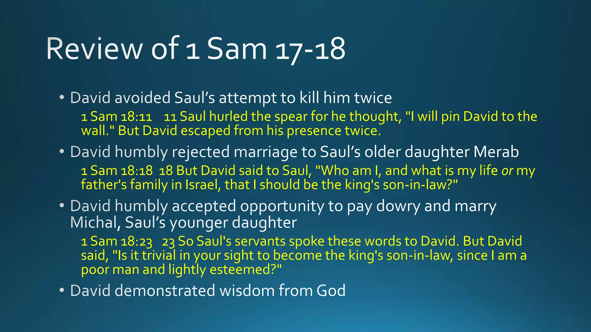 1 Sam 18:11 11 Saul hurled the spear for he thought, "I will pin David to the
wall." But David escaped from his presence twice.
1 Sam 18:18 18 But David said to Saul, "Who am I, and what is my life or my
father's family in Israel, that I should be the king's son-in-law?"
1 Sam 18:23 23 So Saul's servants spoke these words to David. But David
said, "Is it trivial in your sight to become the king's son-in-law, since I am a
poor man and lightly esteemed?"
 