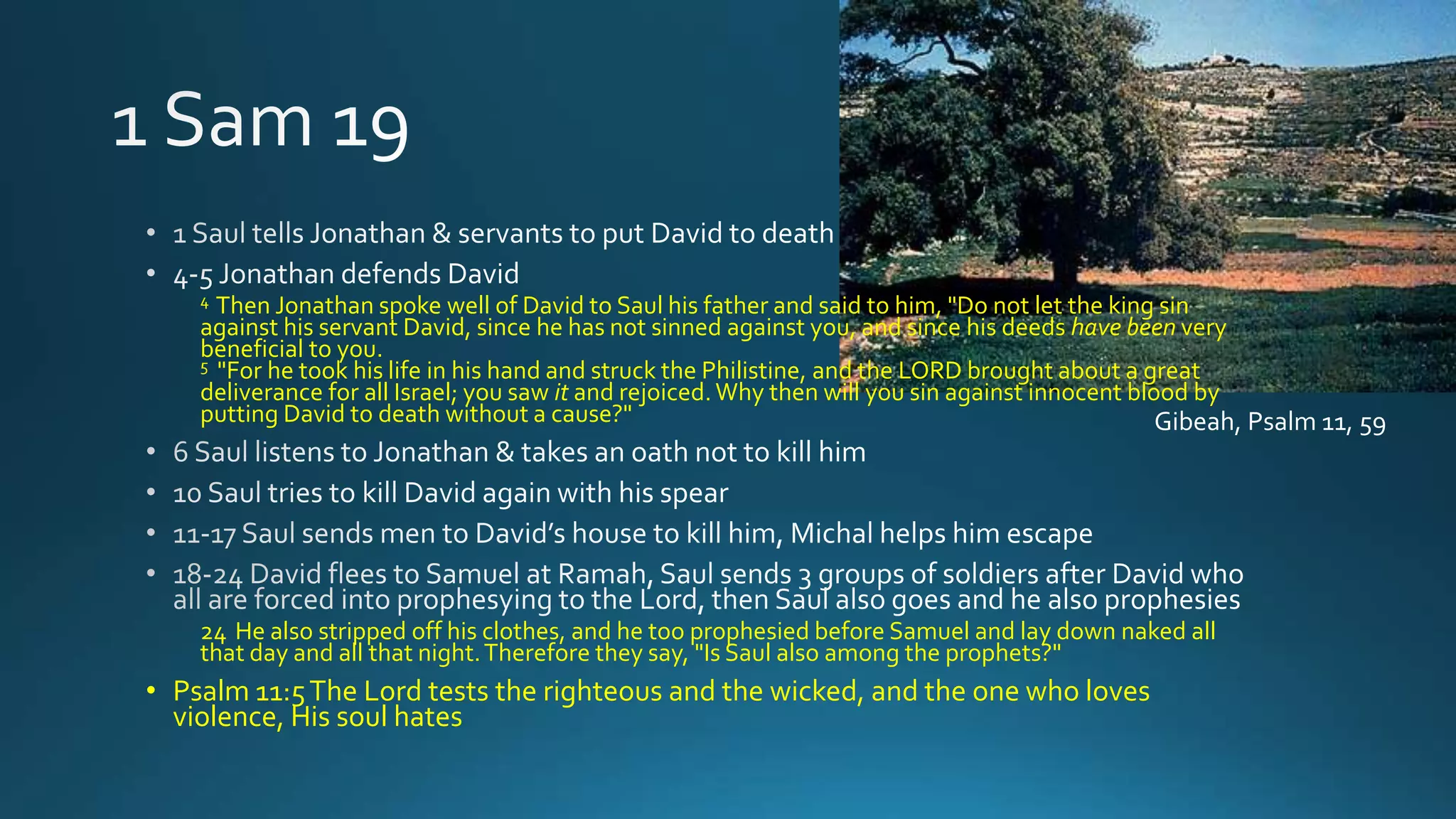 4 Then Jonathan spoke well of David to Saul his father and said to him, "Do not let the king sin
against his servant David, since he has not sinned against you, and since his deeds have been very
beneficial to you.
5 "For he took his life in his hand and struck the Philistine, and the LORD brought about a great
deliverance for all Israel; you saw it and rejoiced. Why then will you sin against innocent blood by
putting David to death without a cause?"
24 He also stripped off his clothes, and he too prophesied before Samuel and lay down naked all
that day and all that night.Therefore they say, "Is Saul also among the prophets?"
• Psalm 11:5The Lord tests the righteous and the wicked, and the one who loves
violence, His soul hates
Gibeah, Psalm 11, 59
 