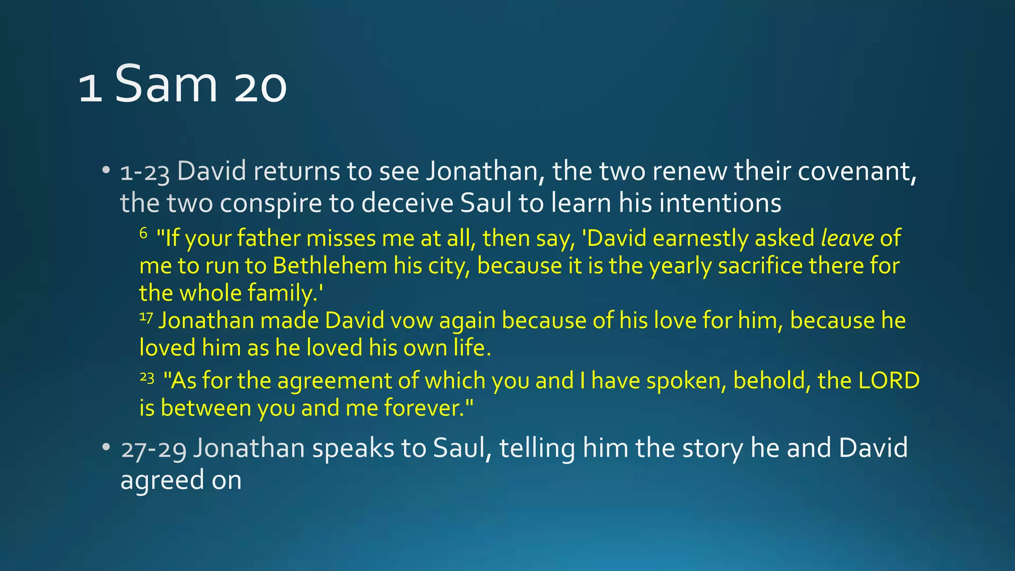 6 "If your father misses me at all, then say, 'David earnestly asked leave of
me to run to Bethlehem his city, because it is the yearly sacrifice there for
the whole family.'
17 Jonathan made David vow again because of his love for him, because he
loved him as he loved his own life.
23 "As for the agreement of which you and I have spoken, behold, the LORD
is between you and me forever."
 