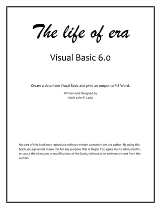The life of era
Visual Basic 6.0
Create a data from Visual Basic and print an output to MS Word.
Written and Designed by
Mark John P. Lado
No part of this book may reproduce without written consent from the author. By using this
book you agree not to use this for any purpose that is illegal. You agree not to alter, modify,
or cause the alteration or modification, of the book, without prior written consent from the
author.
 
