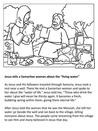 Jesus tells a Samaritan woman about the “living water”
As Jesus and His followers traveled through Samaria, Jesus took a
rest near a well. There He met a Samaritan woman and spoke to
her about the “water of life.” Jesus told her, “Those who drink the
water I give will never be thirsty again. It becomes a fresh,
bubbling spring within them, giving them eternal life.”
After Jesus told the woman that He was the Messiah, she left her
water jar beside the well and ran back to the village, telling
everyone about Jesus. The people came streaming from the village
to see Him and many believed in Jesus that day.
 