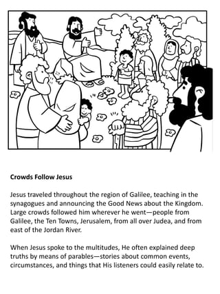 Crowds Follow Jesus
Jesus traveled throughout the region of Galilee, teaching in the
synagogues and announcing the Good News about the Kingdom.
Large crowds followed him wherever he went—people from
Galilee, the Ten Towns, Jerusalem, from all over Judea, and from
east of the Jordan River.
When Jesus spoke to the multitudes, He often explained deep
truths by means of parables—stories about common events,
circumstances, and things that His listeners could easily relate to.
 