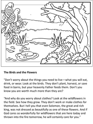 The Birds and the Flowers
"Don’t worry about the things you need to live—what you will eat,
drink, or wear. Look at the birds. They don’t plant, harvest, or save
food in barns, but your heavenly Father feeds them. Don’t you
know you are worth much more than they are?
“And why do you worry about clothes? Look at the wildflowers in
the field. See how they grow. They don’t work or make clothes for
themselves. But I tell you that even Solomon, the great and rich
king, was not dressed as beautifully as one of these flowers. And if
God cares so wonderfully for wildflowers that are here today and
thrown into the fire tomorrow, he will certainly care for you."
 