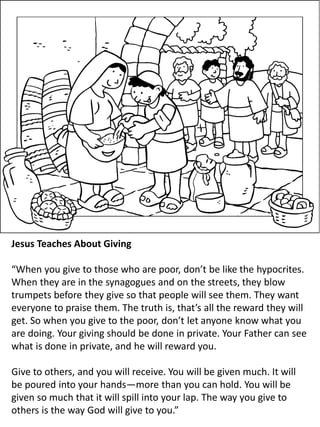 Jesus Teaches About Giving
“When you give to those who are poor, don’t be like the hypocrites.
When they are in the synagogues and on the streets, they blow
trumpets before they give so that people will see them. They want
everyone to praise them. The truth is, that’s all the reward they will
get. So when you give to the poor, don’t let anyone know what you
are doing. Your giving should be done in private. Your Father can see
what is done in private, and he will reward you.
Give to others, and you will receive. You will be given much. It will
be poured into your hands—more than you can hold. You will be
given so much that it will spill into your lap. The way you give to
others is the way God will give to you.”
 