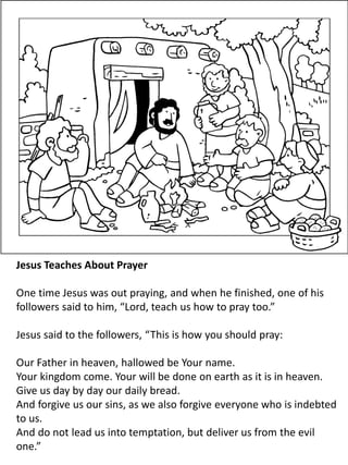 Jesus Teaches About Prayer
One time Jesus was out praying, and when he finished, one of his
followers said to him, “Lord, teach us how to pray too.”
Jesus said to the followers, “This is how you should pray:
Our Father in heaven, hallowed be Your name.
Your kingdom come. Your will be done on earth as it is in heaven.
Give us day by day our daily bread.
And forgive us our sins, as we also forgive everyone who is indebted
to us.
And do not lead us into temptation, but deliver us from the evil
one.”
 