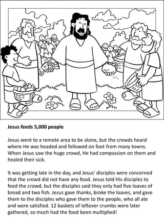 Jesus feeds 5,000 people
Jesus went to a remote area to be alone, but the crowds heard
where He was headed and followed on foot from many towns.
When Jesus saw the huge crowd, He had compassion on them and
healed their sick.
It was getting late in the day, and Jesus' disciples were concerned
that the crowd did not have any food. Jesus told His disciples to
feed the crowd, but the disciples said they only had five loaves of
bread and two fish. Jesus gave thanks, broke the loaves, and gave
them to the disciples who gave them to the people, who all ate
and were satisfied. 12 baskets of leftover crumbs were later
gathered, so much had the food been multiplied!
 