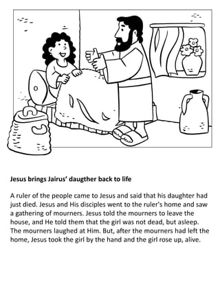 Jesus brings Jairus’ daugther back to life
A ruler of the people came to Jesus and said that his daughter had
just died. Jesus and His disciples went to the ruler's home and saw
a gathering of mourners. Jesus told the mourners to leave the
house, and He told them that the girl was not dead, but asleep.
The mourners laughed at Him. But, after the mourners had left the
home, Jesus took the girl by the hand and the girl rose up, alive.
 