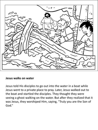 Jesus walks on water
Jesus told His disciples to go out into the water in a boat while
Jesus went to a private place to pray. Later, Jesus walked out to
the boat and startled the disciples. They thought they were
seeing a ghost walking on the water. But after they realized that it
was Jesus, they worshiped Him, saying, "Truly you are the Son of
God.“
 