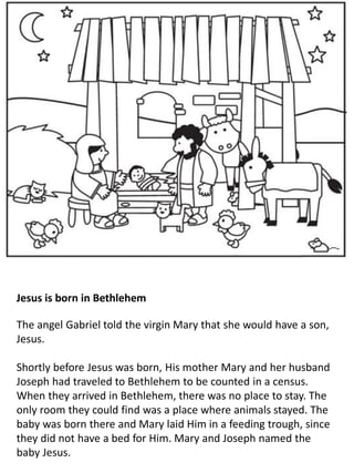 Jesus is born in Bethlehem
The angel Gabriel told the virgin Mary that she would have a son,
Jesus.
Shortly before Jesus was born, His mother Mary and her husband
Joseph had traveled to Bethlehem to be counted in a census.
When they arrived in Bethlehem, there was no place to stay. The
only room they could find was a place where animals stayed. The
baby was born there and Mary laid Him in a feeding trough, since
they did not have a bed for Him. Mary and Joseph named the
baby Jesus.
 