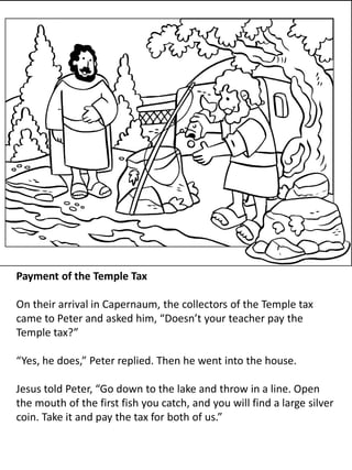 Payment of the Temple Tax
On their arrival in Capernaum, the collectors of the Temple tax
came to Peter and asked him, “Doesn’t your teacher pay the
Temple tax?”
“Yes, he does,” Peter replied. Then he went into the house.
Jesus told Peter, “Go down to the lake and throw in a line. Open
the mouth of the first fish you catch, and you will find a large silver
coin. Take it and pay the tax for both of us.”
 