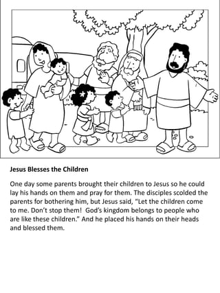 Jesus Blesses the Children
One day some parents brought their children to Jesus so he could
lay his hands on them and pray for them. The disciples scolded the
parents for bothering him, but Jesus said, “Let the children come
to me. Don’t stop them! God’s kingdom belongs to people who
are like these children.” And he placed his hands on their heads
and blessed them.
 