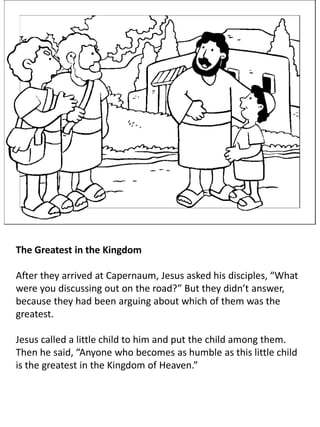 The Greatest in the Kingdom
After they arrived at Capernaum, Jesus asked his disciples, “What
were you discussing out on the road?” But they didn’t answer,
because they had been arguing about which of them was the
greatest.
Jesus called a little child to him and put the child among them.
Then he said, “Anyone who becomes as humble as this little child
is the greatest in the Kingdom of Heaven.”
 