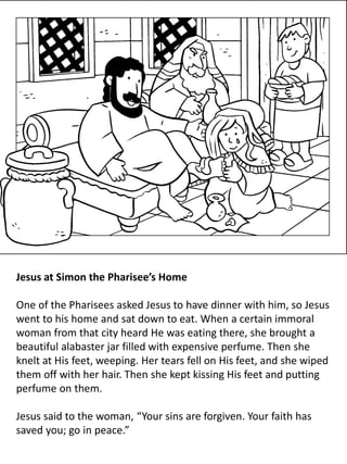 Jesus at Simon the Pharisee’s Home
One of the Pharisees asked Jesus to have dinner with him, so Jesus
went to his home and sat down to eat. When a certain immoral
woman from that city heard He was eating there, she brought a
beautiful alabaster jar filled with expensive perfume. Then she
knelt at His feet, weeping. Her tears fell on His feet, and she wiped
them off with her hair. Then she kept kissing His feet and putting
perfume on them.
Jesus said to the woman, “Your sins are forgiven. Your faith has
saved you; go in peace.”
 