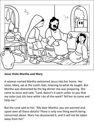 Jesus Visits Martha and Mary
A woman named Martha welcomed Jesus into her home. Her
sister, Mary, sat at the Lord’s feet, listening to what He taught. But
Martha was distracted by the big dinner she was preparing. She
came to Jesus and said, “Lord, doesn’t it seem unfair to you that
my sister just sits here while I do all the work? Tell her to come and
help me.”
But the Lord said to her, “My dear Martha, you are worried and
upset over all these details! There is only one thing worth being
concerned about. Mary has discovered it, and it will not be taken
away from her.”
 