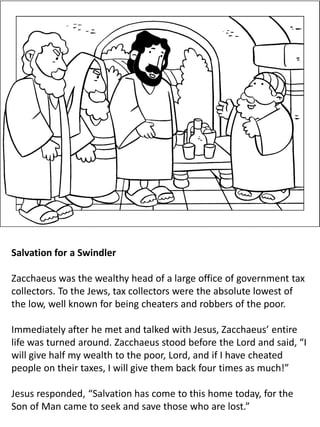 Salvation for a Swindler
Zacchaeus was the wealthy head of a large office of government tax
collectors. To the Jews, tax collectors were the absolute lowest of
the low, well known for being cheaters and robbers of the poor.
Immediately after he met and talked with Jesus, Zacchaeus’ entire
life was turned around. Zacchaeus stood before the Lord and said, “I
will give half my wealth to the poor, Lord, and if I have cheated
people on their taxes, I will give them back four times as much!”
Jesus responded, “Salvation has come to this home today, for the
Son of Man came to seek and save those who are lost.”
 