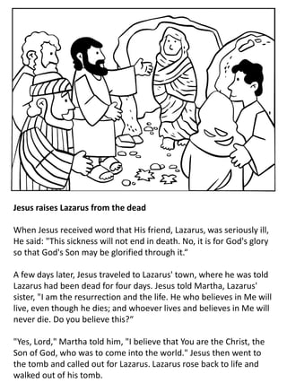 Jesus raises Lazarus from the dead
When Jesus received word that His friend, Lazarus, was seriously ill,
He said: "This sickness will not end in death. No, it is for God's glory
so that God's Son may be glorified through it.“
A few days later, Jesus traveled to Lazarus' town, where he was told
Lazarus had been dead for four days. Jesus told Martha, Lazarus'
sister, "I am the resurrection and the life. He who believes in Me will
live, even though he dies; and whoever lives and believes in Me will
never die. Do you believe this?“
"Yes, Lord," Martha told him, "I believe that You are the Christ, the
Son of God, who was to come into the world." Jesus then went to
the tomb and called out for Lazarus. Lazarus rose back to life and
walked out of his tomb.
 