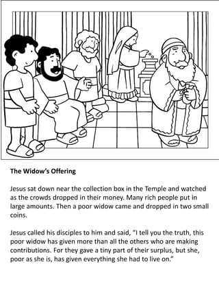 The Widow’s Offering
Jesus sat down near the collection box in the Temple and watched
as the crowds dropped in their money. Many rich people put in
large amounts. Then a poor widow came and dropped in two small
coins.
Jesus called his disciples to him and said, “I tell you the truth, this
poor widow has given more than all the others who are making
contributions. For they gave a tiny part of their surplus, but she,
poor as she is, has given everything she had to live on.”
 