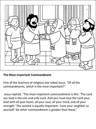 The Most Important Commandment
One of the teachers of religious law asked Jesus, “Of all the
commandments, which is the most important?”
Jesus replied, “The most important commandment is this: 'The Lord
our God is the one and only Lord. And you must love the Lord your
God with all your heart, all your soul, all your mind, and all your
strength.’ The second is equally important: ‘Love your neighbor as
yourself.’ No other commandment is greater than these.”
 