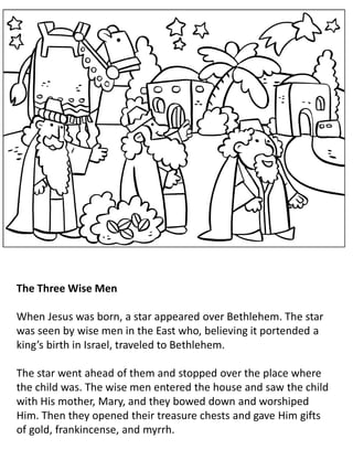 The Three Wise Men
When Jesus was born, a star appeared over Bethlehem. The star
was seen by wise men in the East who, believing it portended a
king’s birth in Israel, traveled to Bethlehem.
The star went ahead of them and stopped over the place where
the child was. The wise men entered the house and saw the child
with His mother, Mary, and they bowed down and worshiped
Him. Then they opened their treasure chests and gave Him gifts
of gold, frankincense, and myrrh.
 