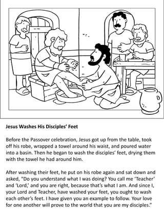 Jesus Washes His Disciples’ Feet
Before the Passover celebration, Jesus got up from the table, took
off his robe, wrapped a towel around his waist, and poured water
into a basin. Then he began to wash the disciples’ feet, drying them
with the towel he had around him.
After washing their feet, he put on his robe again and sat down and
asked, “Do you understand what I was doing? You call me ‘Teacher’
and ‘Lord,’ and you are right, because that’s what I am. And since I,
your Lord and Teacher, have washed your feet, you ought to wash
each other’s feet. I have given you an example to follow. Your love
for one another will prove to the world that you are my disciples.”
 