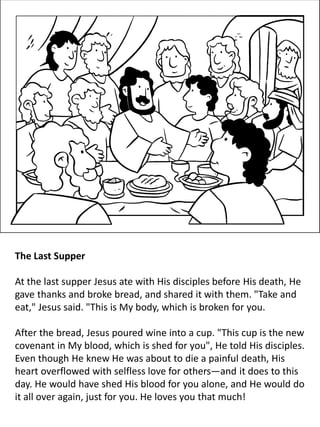 The Last Supper
At the last supper Jesus ate with His disciples before His death, He
gave thanks and broke bread, and shared it with them. "Take and
eat," Jesus said. "This is My body, which is broken for you.
After the bread, Jesus poured wine into a cup. "This cup is the new
covenant in My blood, which is shed for you", He told His disciples.
Even though He knew He was about to die a painful death, His
heart overflowed with selfless love for others—and it does to this
day. He would have shed His blood for you alone, and He would do
it all over again, just for you. He loves you that much!
 