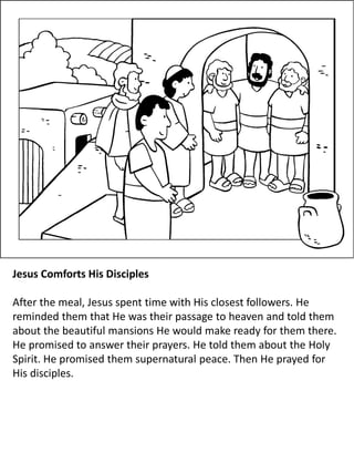Jesus Comforts His Disciples
After the meal, Jesus spent time with His closest followers. He
reminded them that He was their passage to heaven and told them
about the beautiful mansions He would make ready for them there.
He promised to answer their prayers. He told them about the Holy
Spirit. He promised them supernatural peace. Then He prayed for
His disciples.
 
