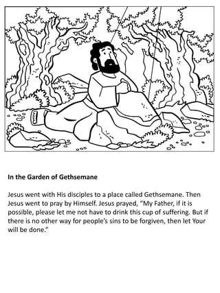 In the Garden of Gethsemane
Jesus went with His disciples to a place called Gethsemane. Then
Jesus went to pray by Himself. Jesus prayed, “My Father, if it is
possible, please let me not have to drink this cup of suffering. But if
there is no other way for people’s sins to be forgiven, then let Your
will be done.”
 