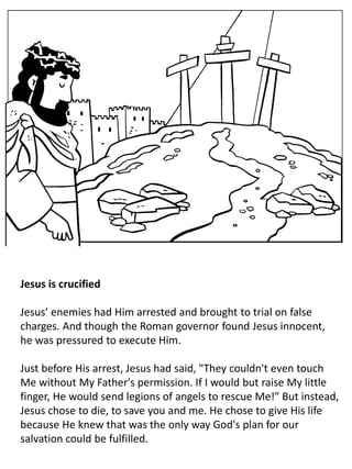 Jesus is crucified
Jesus’ enemies had Him arrested and brought to trial on false
charges. And though the Roman governor found Jesus innocent,
he was pressured to execute Him.
Just before His arrest, Jesus had said, "They couldn't even touch
Me without My Father's permission. If I would but raise My little
finger, He would send legions of angels to rescue Me!" But instead,
Jesus chose to die, to save you and me. He chose to give His life
because He knew that was the only way God's plan for our
salvation could be fulfilled.
 