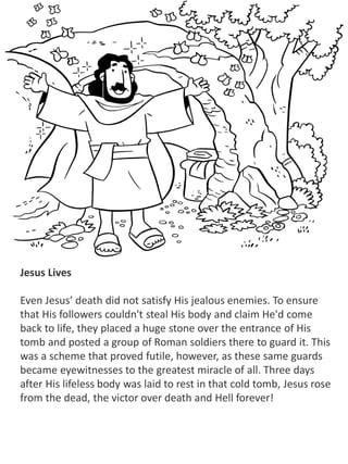 Jesus Lives
Even Jesus’ death did not satisfy His jealous enemies. To ensure
that His followers couldn't steal His body and claim He'd come
back to life, they placed a huge stone over the entrance of His
tomb and posted a group of Roman soldiers there to guard it. This
was a scheme that proved futile, however, as these same guards
became eyewitnesses to the greatest miracle of all. Three days
after His lifeless body was laid to rest in that cold tomb, Jesus rose
from the dead, the victor over death and Hell forever!
 