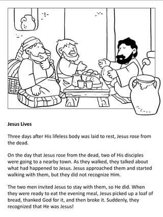 Jesus Lives
Three days after His lifeless body was laid to rest, Jesus rose from
the dead.
On the day that Jesus rose from the dead, two of His disciples
were going to a nearby town. As they walked, they talked about
what had happened to Jesus. Jesus approached them and started
walking with them, but they did not recognize Him.
The two men invited Jesus to stay with them, so He did. When
they were ready to eat the evening meal, Jesus picked up a loaf of
bread, thanked God for it, and then broke it. Suddenly, they
recognized that He was Jesus!
 