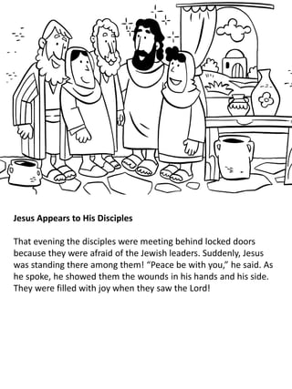 Jesus Appears to His Disciples
That evening the disciples were meeting behind locked doors
because they were afraid of the Jewish leaders. Suddenly, Jesus
was standing there among them! “Peace be with you,” he said. As
he spoke, he showed them the wounds in his hands and his side.
They were filled with joy when they saw the Lord!
 