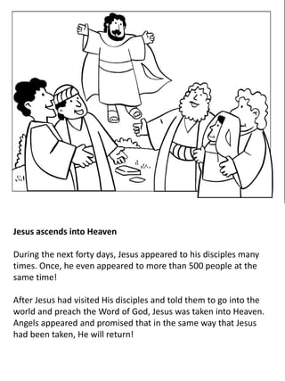 Jesus ascends into Heaven
During the next forty days, Jesus appeared to his disciples many
times. Once, he even appeared to more than 500 people at the
same time!
After Jesus had visited His disciples and told them to go into the
world and preach the Word of God, Jesus was taken into Heaven.
Angels appeared and promised that in the same way that Jesus
had been taken, He will return!
 