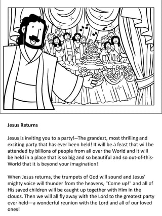 Jesus Returns
Jesus is inviting you to a party!--The grandest, most thrilling and
exciting party that has ever been held! It will be a feast that will be
attended by billions of people from all over the World and it will
be held in a place that is so big and so beautiful and so out-of-this-
World that it is beyond your imagination!
When Jesus returns, the trumpets of God will sound and Jesus'
mighty voice will thunder from the heavens, "Come up!" and all of
His saved children will be caught up together with Him in the
clouds. Then we will all fly away with the Lord to the greatest party
ever held—a wonderful reunion with the Lord and all of our loved
ones!
 