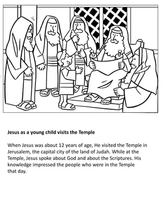 Jesus as a young child visits the Temple
When Jesus was about 12 years of age, He visited the Temple in
Jerusalem, the capital city of the land of Judah. While at the
Temple, Jesus spoke about God and about the Scriptures. His
knowledge impressed the people who were in the Temple
that day.
 