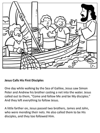Jesus Calls His First Disciples
One day while walking by the Sea of Galilee, Jesus saw Simon
Peter and Andrew his brother casting a net into the water. Jesus
called out to them, “Come and follow Me and be My disciples.”
And they left everything to follow Jesus.
A little farther on, Jesus passed two brothers, James and John,
who were mending their nets. He also called them to be His
disciples, and they too followed Him.
 